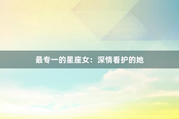 最专一的星座女：深情看护的她