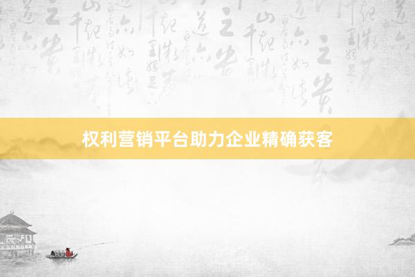 权利营销平台助力企业精确获客